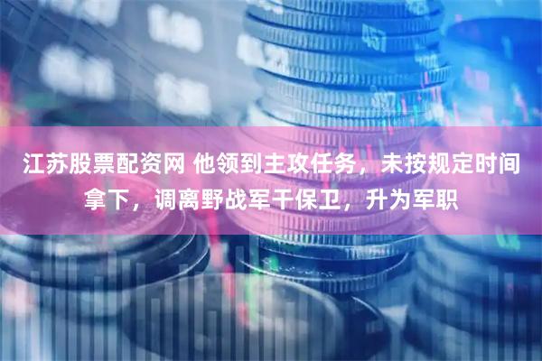 江苏股票配资网 他领到主攻任务，未按规定时间拿下，调离野战军干保卫，升为军职