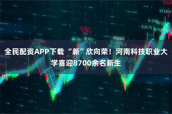 全民配资APP下载 “新”欣向荣！河南科技职业大学喜迎8700余名新生