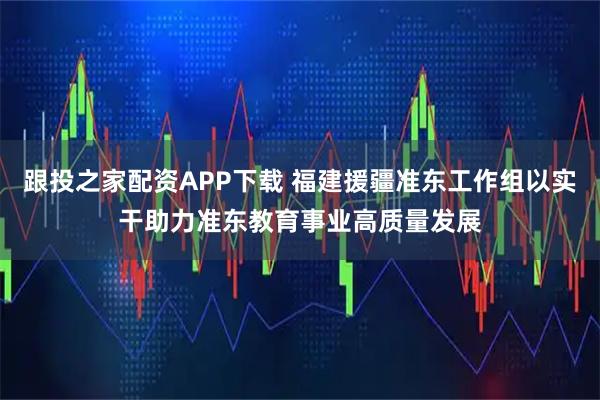 跟投之家配资APP下载 福建援疆准东工作组以实干助力准东教育事业高质量发展