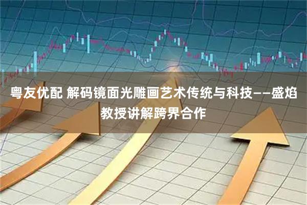 粤友优配 解码镜面光雕画艺术传统与科技——盛焰教授讲解跨界合作