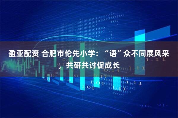 盈亚配资 合肥市伦先小学：“语”众不同展风采，共研共讨促成长