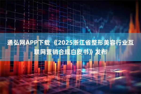 通弘网APP下载 《2025浙江省整形美容行业互联网营销合规白皮书》发布