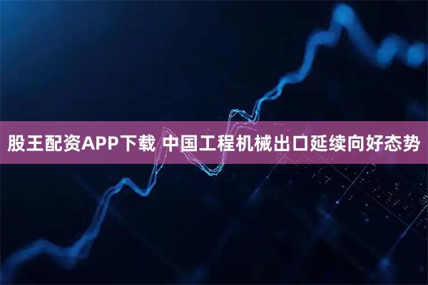 股王配资APP下载 中国工程机械出口延续向好态势