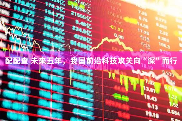 配配查 未来五年，我国前沿科技攻关向“深”而行