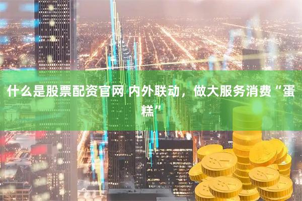 什么是股票配资官网 内外联动，做大服务消费“蛋糕”
