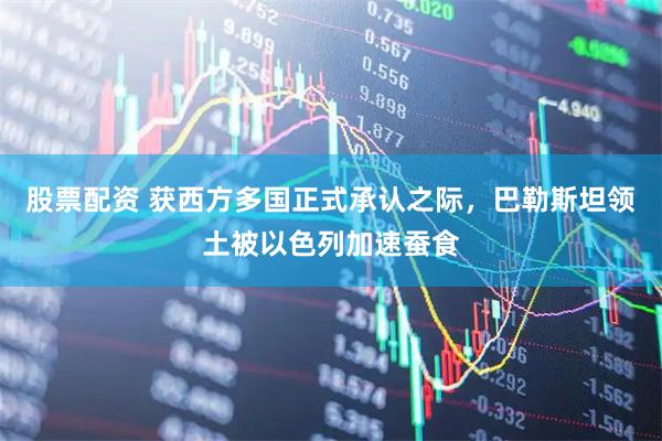股票配资 获西方多国正式承认之际，巴勒斯坦领土被以色列加速蚕食