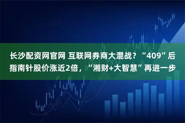 长沙配资网官网 互联网券商大混战？“409”后指南针股价涨近2倍，“湘财+大智慧”再进一步