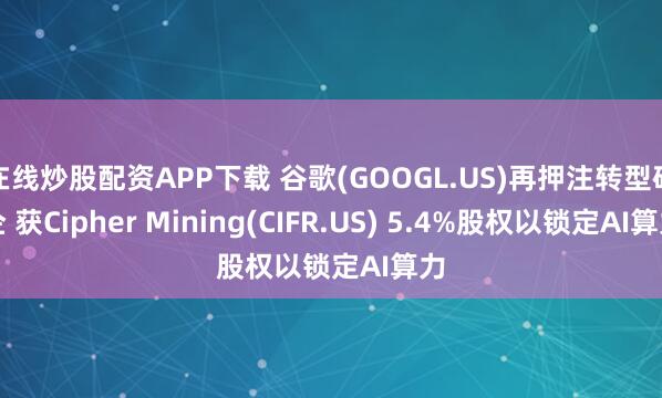 在线炒股配资APP下载 谷歌(GOOGL.US)再押注转型矿企 获Cipher Mining(CIFR.US) 5.4%股权以锁定AI算力