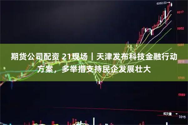 期货公司配资 21现场｜天津发布科技金融行动方案，多举措支持民企发展壮大
