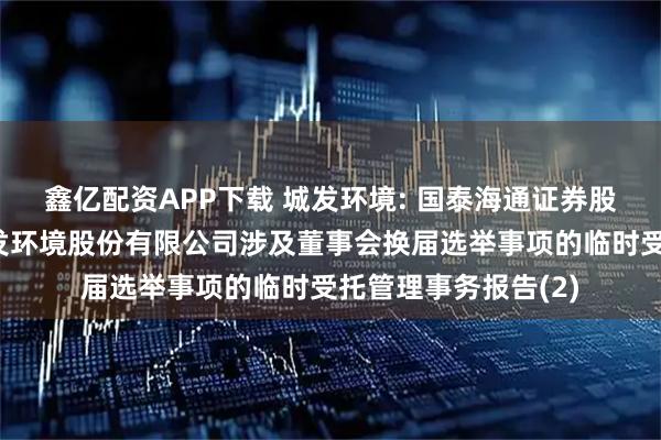 鑫亿配资APP下载 城发环境: 国泰海通证券股份有限公司关于城发环境股份有限公司涉及董事会换届选举事项的临时受托管理事务报告(2)