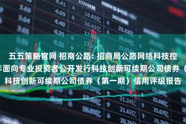 五五策略官网 招商公路: 招商局公路网络科技控股股份有限公司2025年面向专业投资者公开发行科技创新可续期公司债券（第一期）信用评级报告