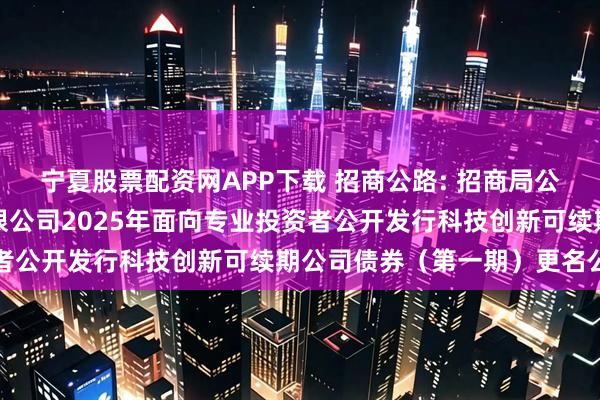 宁夏股票配资网APP下载 招商公路: 招商局公路网络科技控股股份有限公司2025年面向专业投资者公开发行科技创新可续期公司债券（第一期）更名公告