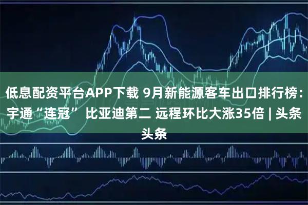 低息配资平台APP下载 9月新能源客车出口排行榜：宇通“连冠” 比亚迪第二 远程环比大涨35倍 | 头条