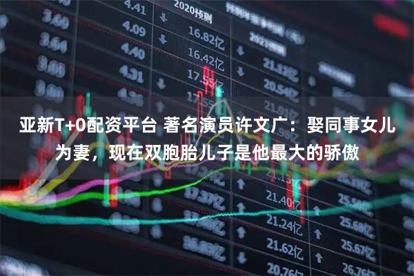 亚新T+0配资平台 著名演员许文广：娶同事女儿为妻，现在双胞胎儿子是他最大的骄傲