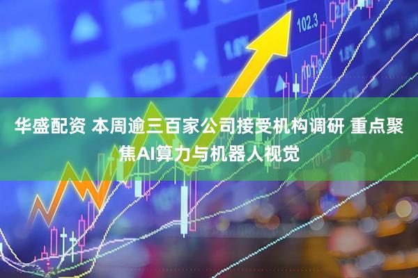 华盛配资 本周逾三百家公司接受机构调研 重点聚焦AI算力与机器人视觉