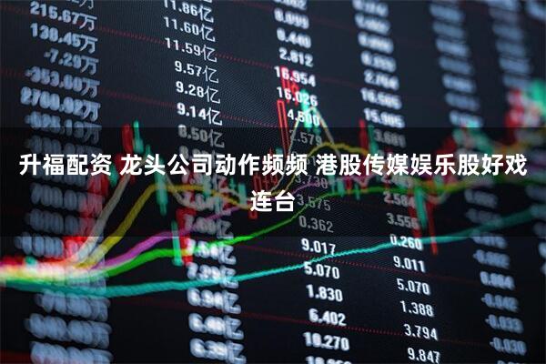 升福配资 龙头公司动作频频 港股传媒娱乐股好戏连台