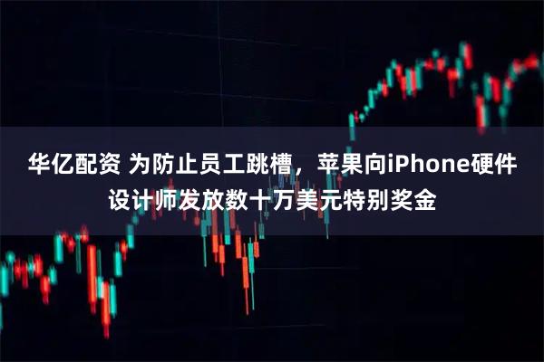 华亿配资 为防止员工跳槽，苹果向iPhone硬件设计师发放数十万美元特别奖金