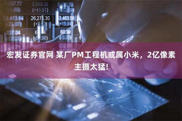 宏发证券官网 某厂PM工程机或属小米,2亿像素主摄太猛!