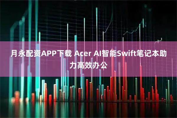月永配资APP下载 Acer AI智能Swift笔记本助力高效办公