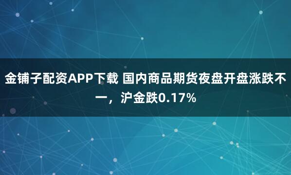 金铺子配资APP下载 国内商品期货夜盘开盘涨跌不一，沪金跌0.17%