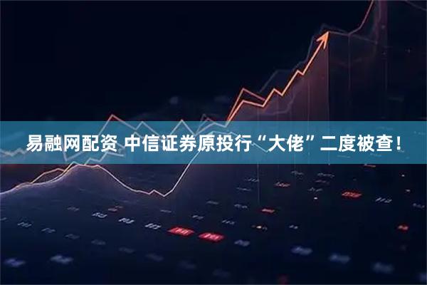 易融网配资 中信证券原投行“大佬”二度被查！