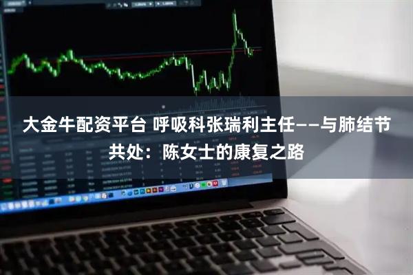大金牛配资平台 呼吸科张瑞利主任——与肺结节共处：陈女士的康复之路