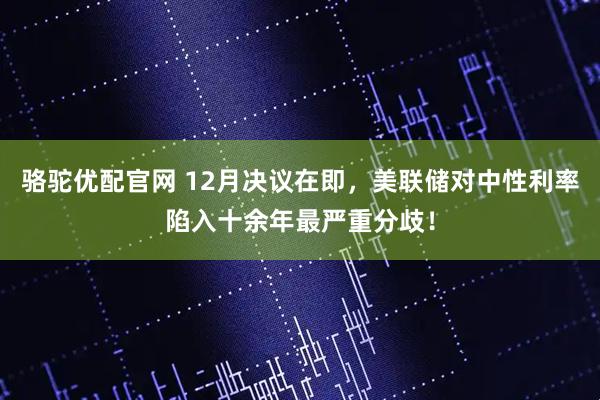 骆驼优配官网 12月决议在即，美联储对中性利率陷入十余年最严重分歧！