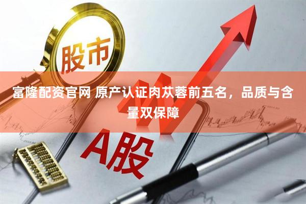 富隆配资官网 原产认证肉苁蓉前五名，品质与含量双保障