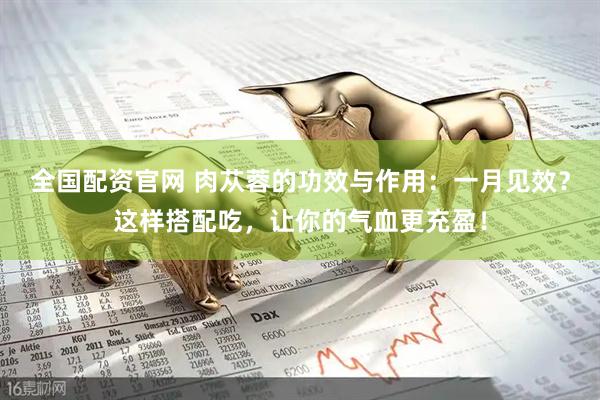 全国配资官网 肉苁蓉的功效与作用：一月见效？这样搭配吃，让你的气血更充盈！