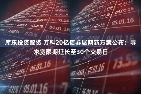 库东投资配资 万科20亿债券展期新方案公布：寻求宽限期延长至30个交易日