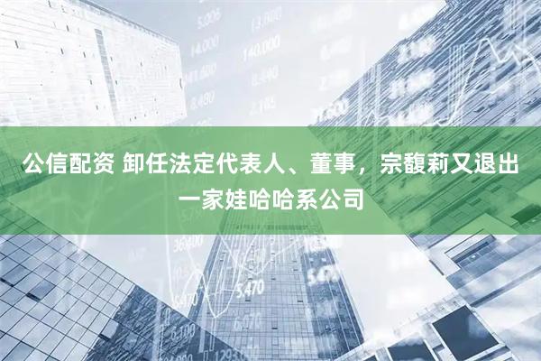 公信配资 卸任法定代表人、董事，宗馥莉又退出一家娃哈哈系公司