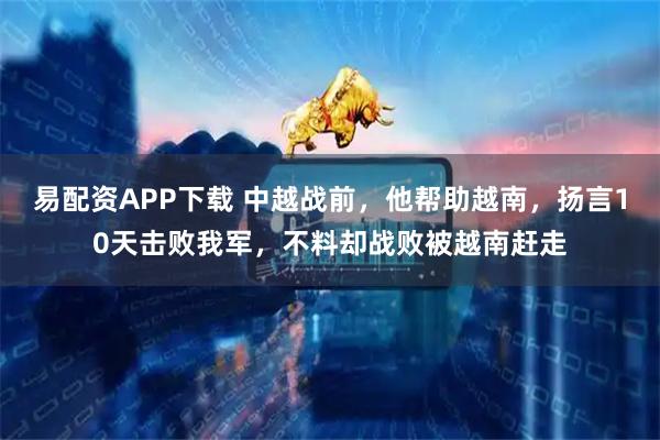 易配资APP下载 中越战前，他帮助越南，扬言10天击败我军，不料却战败被越南赶走
