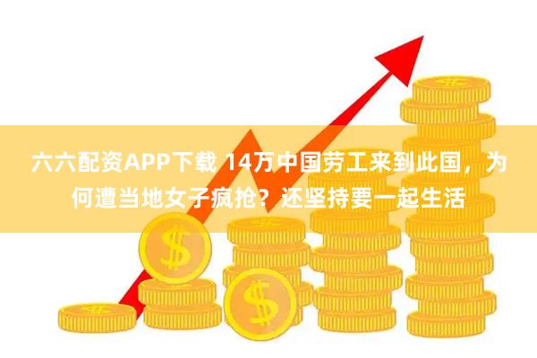 六六配资APP下载 14万中国劳工来到此国，为何遭当地女子疯抢？还坚持要一起生活
