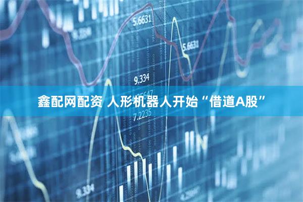 鑫配网配资 人形机器人开始“借道A股”