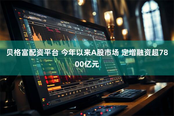 贝格富配资平台 今年以来A股市场 定增融资超7800亿元