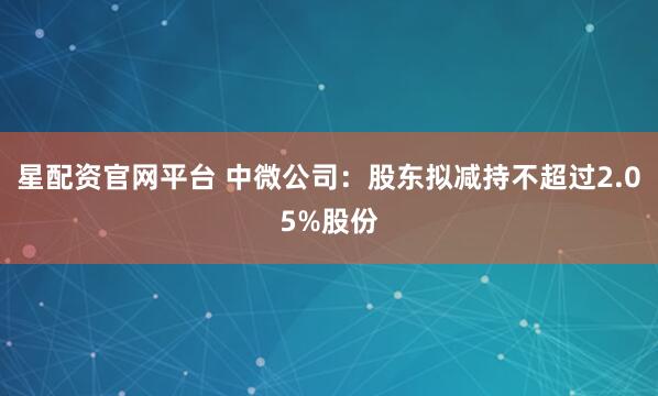 星配资官网平台 中微公司：股东拟减持不超过2.05%股份