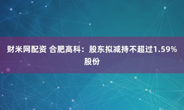 财米网配资 合肥高科：股东拟减持不超过1.59%股份