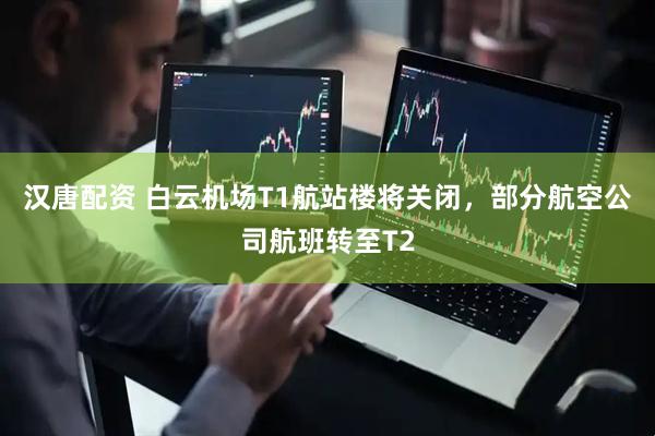 汉唐配资 白云机场T1航站楼将关闭，部分航空公司航班转至T2