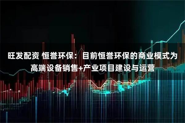 旺发配资 恒誉环保：目前恒誉环保的商业模式为高端设备销售+产业项目建设与运营