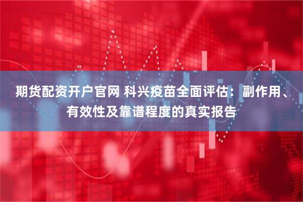 期货配资开户官网 科兴疫苗全面评估：副作用、有效性及靠谱程度的真实报告