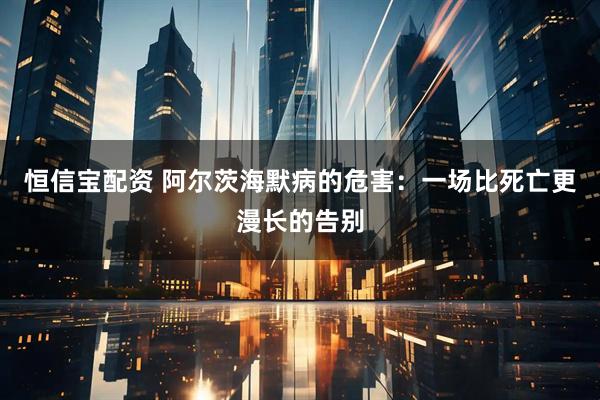 恒信宝配资 阿尔茨海默病的危害：一场比死亡更漫长的告别