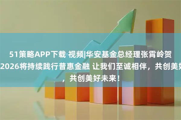 51策略APP下载 视频|华安基金总经理张霄岭贺新春：2026将持续践行普惠金融 让我们至诚相伴，共创美好未来！