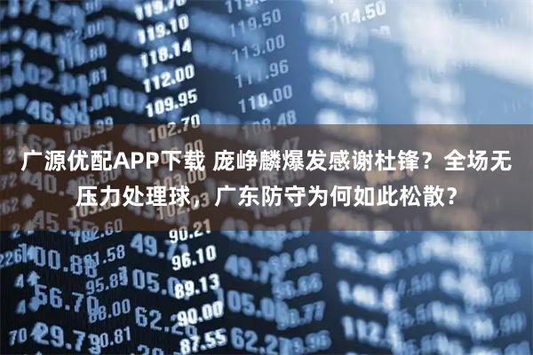 广源优配APP下载 庞峥麟爆发感谢杜锋？全场无压力处理球，广东防守为何如此松散？