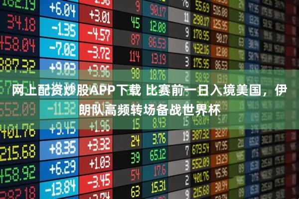 网上配资炒股APP下载 比赛前一日入境美国，伊朗队高频转场备战世界杯