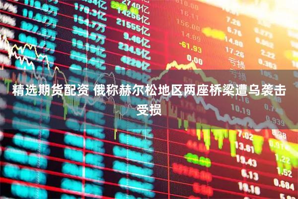 精选期货配资 俄称赫尔松地区两座桥梁遭乌袭击受损