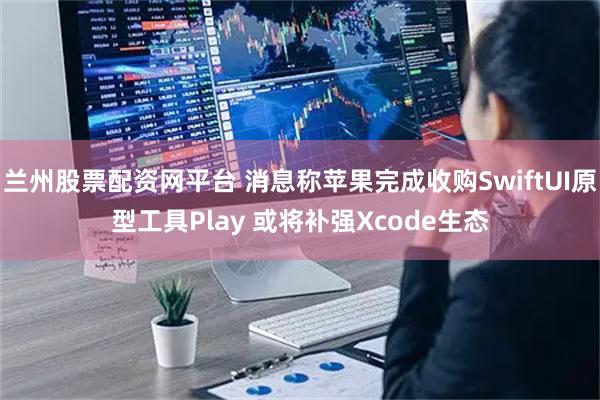 兰州股票配资网平台 消息称苹果完成收购SwiftUI原型工具Play 或将补强Xcode生态