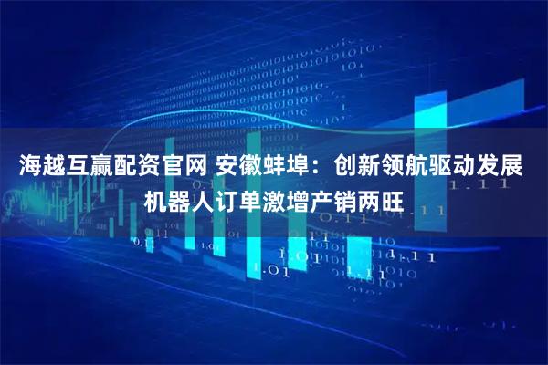 海越互赢配资官网 安徽蚌埠：创新领航驱动发展 机器人订单激增产销两旺