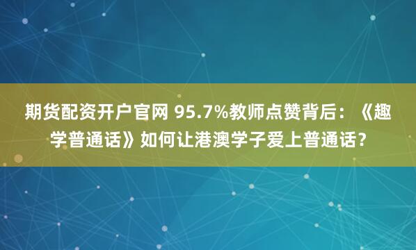 期货配资开户官网 95.7%教师点赞背后:《趣学普通话》如何让港澳学子爱上普通话?