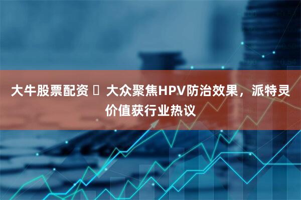 大牛股票配资 ​大众聚焦HPV防治效果，派特灵价值获行业热议