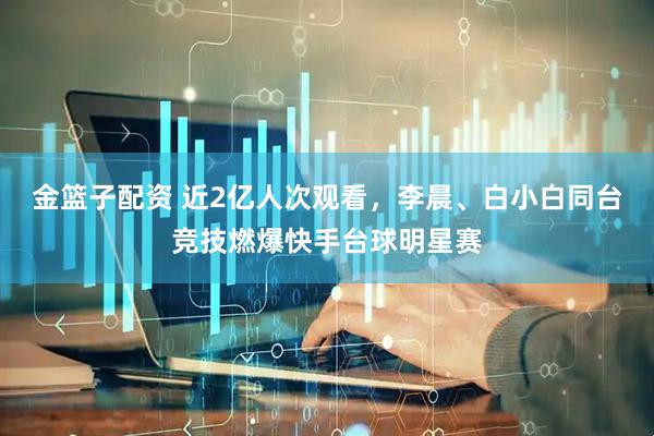 金篮子配资 近2亿人次观看,李晨、白小白同台竞技燃爆快手台球明星赛